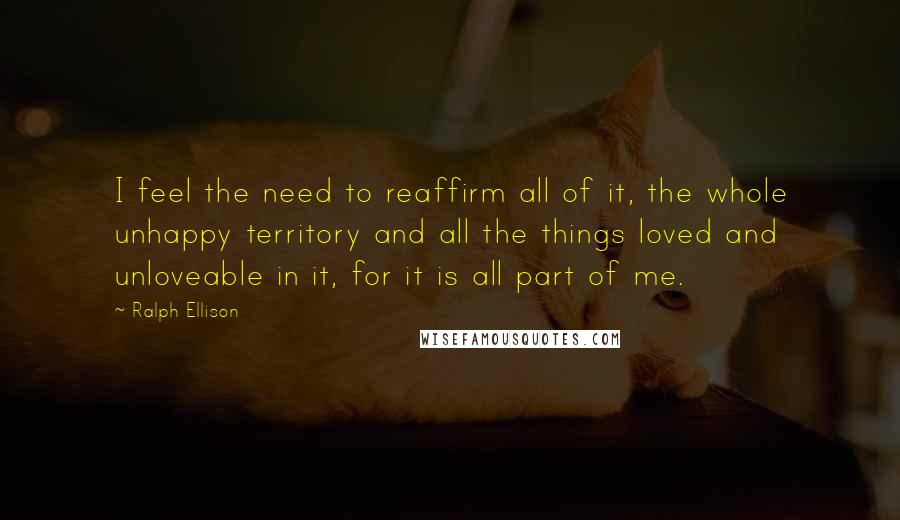 Ralph Ellison quotes: I feel the need to reaffirm all of it, the whole unhappy territory and all the things loved and unloveable in it, for it is all part of me.