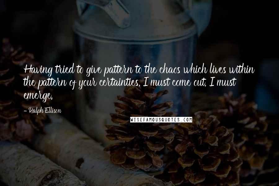 Ralph Ellison quotes: Having tried to give pattern to the chaos which lives within the pattern of your certainties, I must come out, I must emerge.