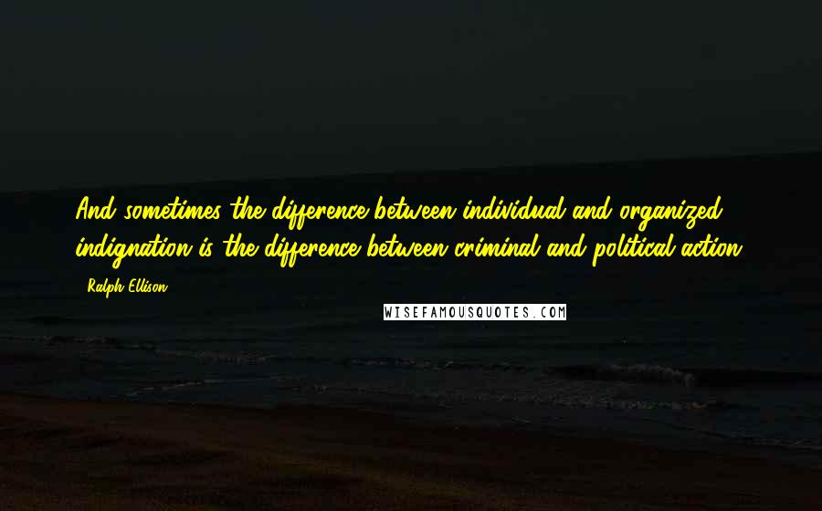 Ralph Ellison quotes: And sometimes the difference between individual and organized indignation is the difference between criminal and political action.