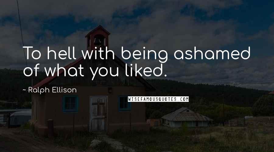 Ralph Ellison quotes: To hell with being ashamed of what you liked.