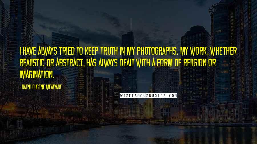 Ralph Eugene Meatyard quotes: I have always tried to keep truth in my photographs. My work, whether realistic or abstract, has always dealt with a form of religion or imagination.