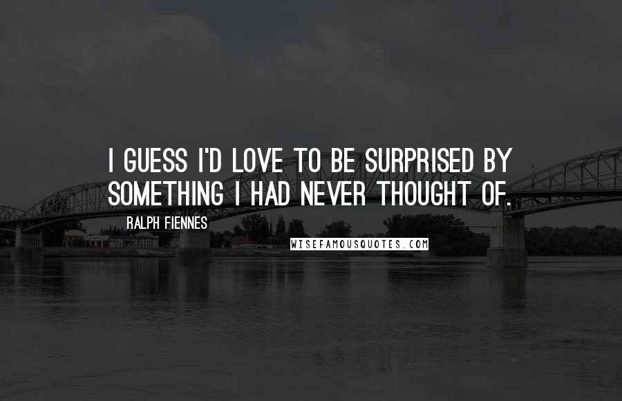 Ralph Fiennes quotes: I guess I'd love to be surprised by something I had never thought of.