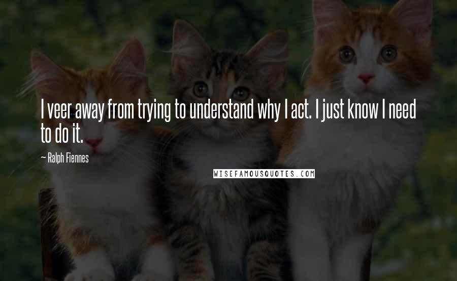 Ralph Fiennes quotes: I veer away from trying to understand why I act. I just know I need to do it.