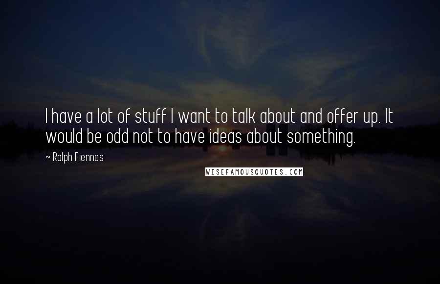 Ralph Fiennes quotes: I have a lot of stuff I want to talk about and offer up. It would be odd not to have ideas about something.