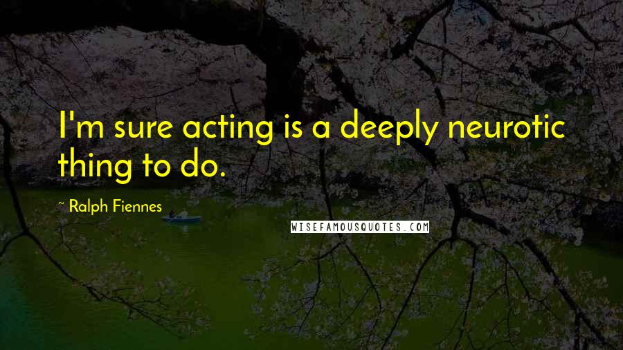 Ralph Fiennes quotes: I'm sure acting is a deeply neurotic thing to do.