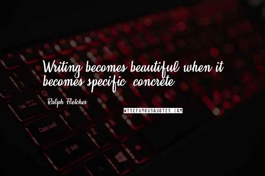 Ralph Fletcher quotes: Writing becomes beautiful when it becomes specific, concrete.