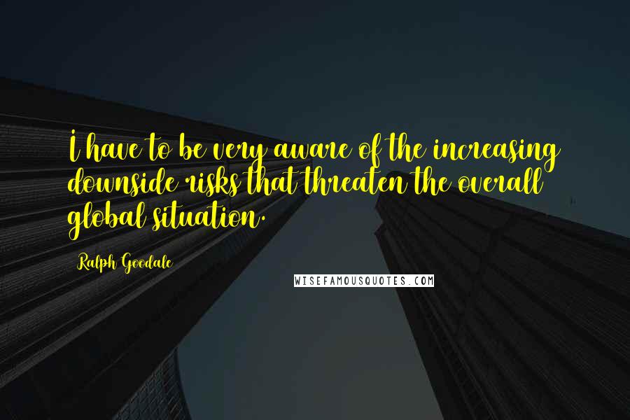 Ralph Goodale quotes: I have to be very aware of the increasing downside risks that threaten the overall global situation. Ralph Goodale quotes: I have to be very aware of the increasing downside risks that threaten the overall global situation.
