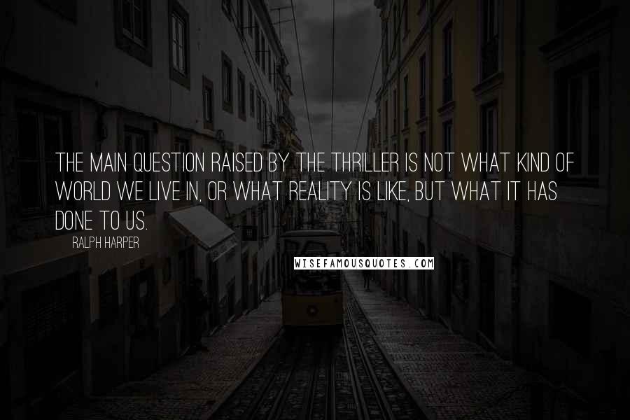Ralph Harper quotes: The main question raised by the thriller is not what kind of world we live in, or what reality is like, but what it has done to us. Ralph Harper quotes: The main question raised by the thriller is not what kind of world we live in, or what reality is like, but what it has done to us.