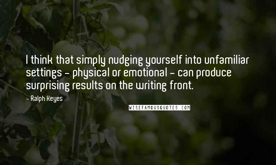 Ralph Keyes quotes: I think that simply nudging yourself into unfamiliar settings - physical or emotional - can produce surprising results on the writing front.