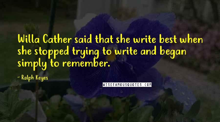 Ralph Keyes quotes: Willa Cather said that she write best when she stopped trying to write and began simply to remember.