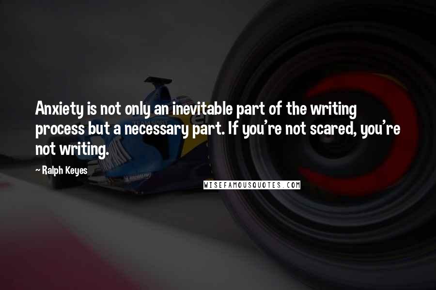 Ralph Keyes quotes: Anxiety is not only an inevitable part of the writing process but a necessary part. If you're not scared, you're not writing.