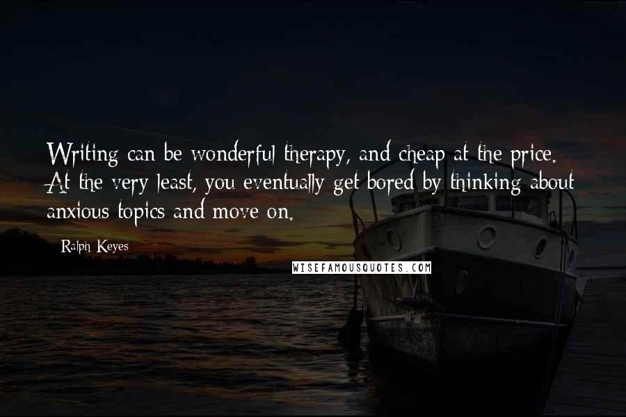 Ralph Keyes quotes: Writing can be wonderful therapy, and cheap at the price. At the very least, you eventually get bored by thinking about anxious topics and move on.