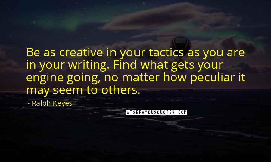 Ralph Keyes quotes: Be as creative in your tactics as you are in your writing. Find what gets your engine going, no matter how peculiar it may seem to others.