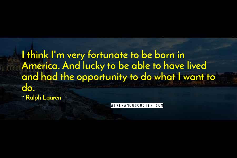 Ralph Lauren quotes: I think I'm very fortunate to be born in America. And lucky to be able to have lived and had the opportunity to do what I want to do.