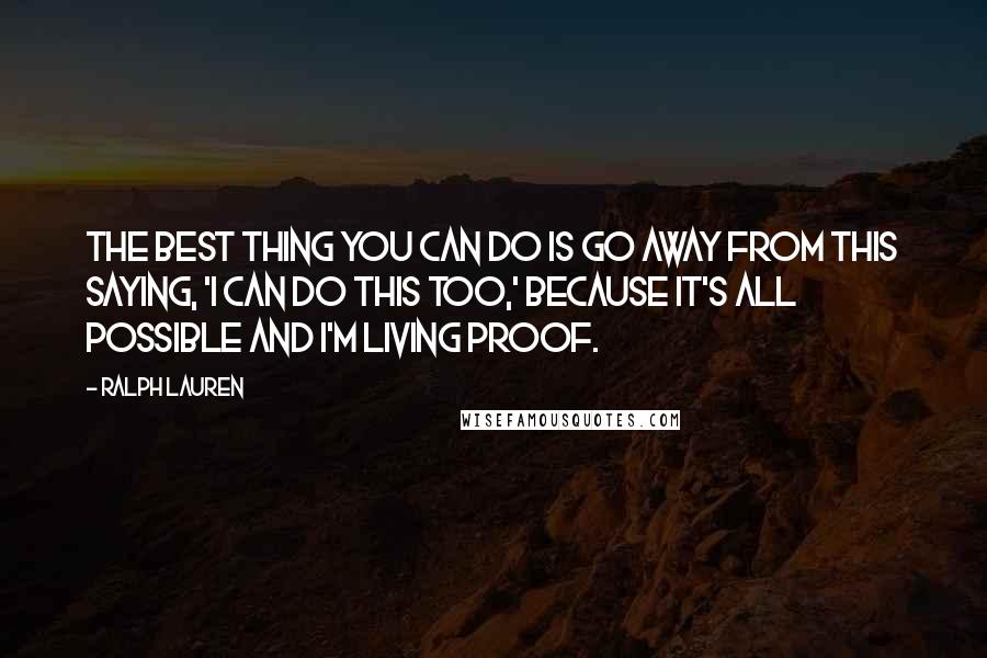 Ralph Lauren quotes: The best thing you can do is go away from this saying, 'I can do this too,' because it's all possible and I'm living proof. Ralph Lauren quotes: The best thing you can do is go away from this saying, 'I can do this too,' because it's all possible and I'm living proof.