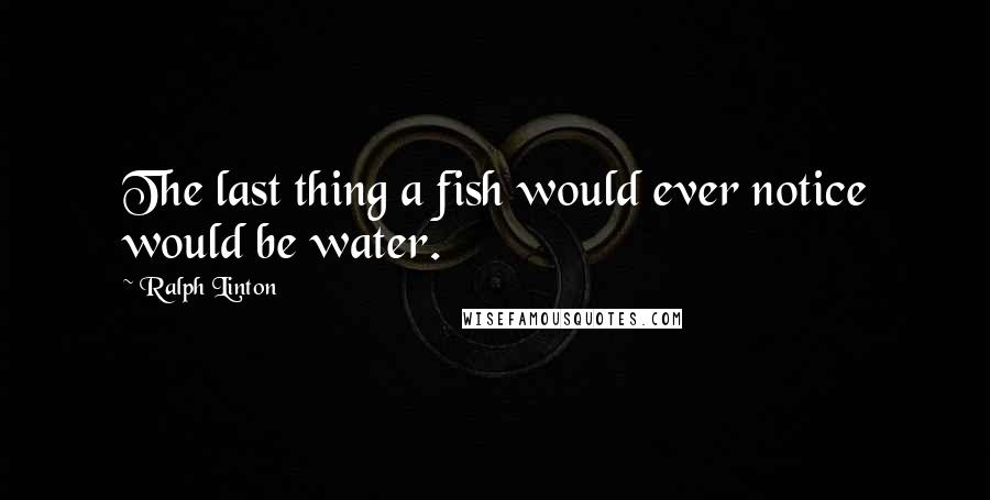 Ralph Linton quotes: The last thing a fish would ever notice would be water.