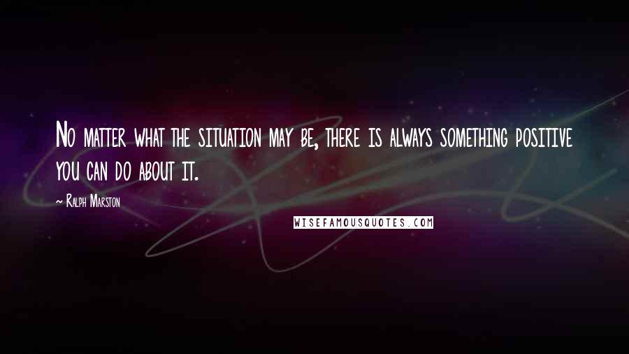 Ralph Marston quotes: No matter what the situation may be, there is always something positive you can do about it. Ralph Marston quotes: No matter what the situation may be, there is always something positive you can do about it.