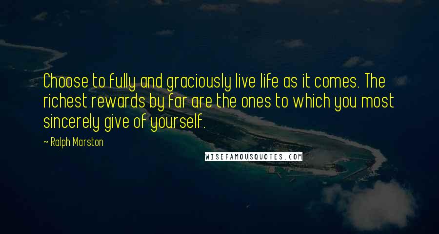 Ralph Marston quotes: Choose to fully and graciously live life as it comes. The richest rewards by far are the ones to which you most sincerely give of yourself.