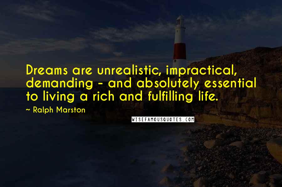 Ralph Marston quotes: Dreams are unrealistic, impractical, demanding - and absolutely essential to living a rich and fulfilling life. Ralph Marston quotes: Dreams are unrealistic, impractical, demanding - and absolutely essential to living a rich and fulfilling life.