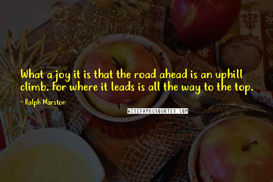 Ralph Marston quotes: What a joy it is that the road ahead is an uphill climb. For where it leads is all the way to the top. Ralph Marston quotes: What a joy it is that the road ahead is an uphill climb. For where it leads is all the way to the top.