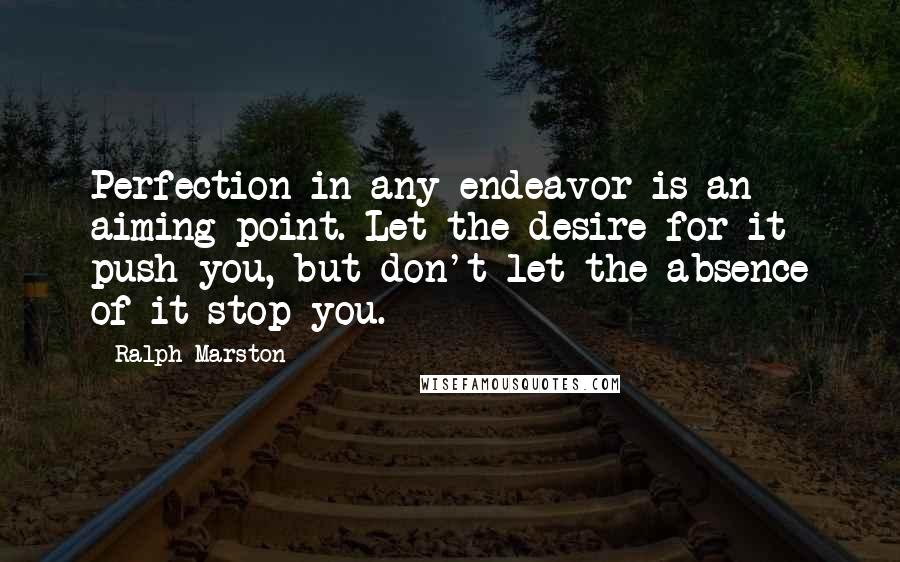 Ralph Marston quotes: Perfection in any endeavor is an aiming point. Let the desire for it push you, but don't let the absence of it stop you.