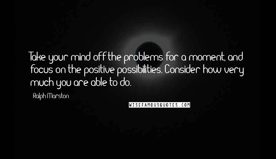 Ralph Marston quotes: Take your mind off the problems for a moment, and focus on the positive possibilities. Consider how very much you are able to do. Ralph Marston quotes: Take your mind off the problems for a moment, and focus on the positive possibilities. Consider how very much you are able to do.