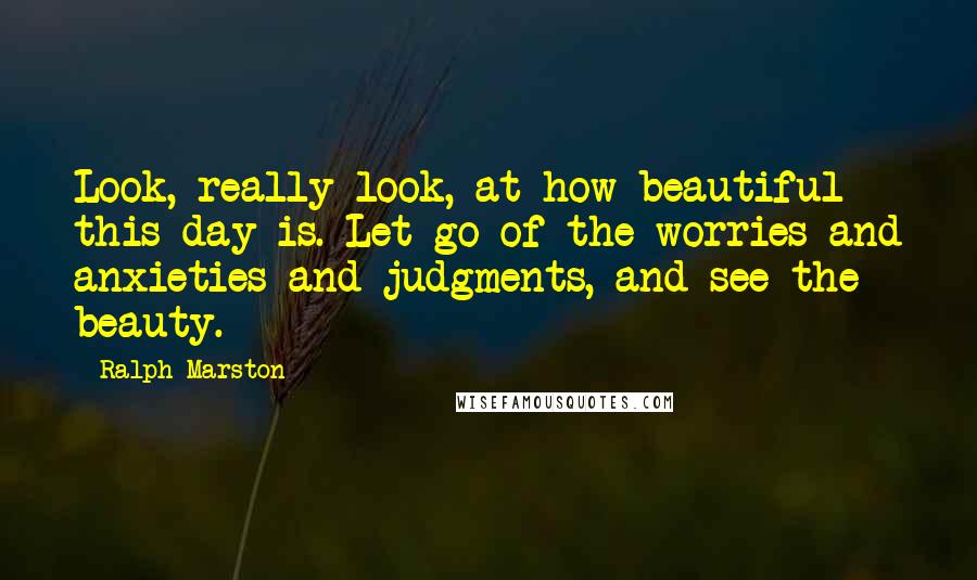 Ralph Marston quotes: Look, really look, at how beautiful this day is. Let go of the worries and anxieties and judgments, and see the beauty.