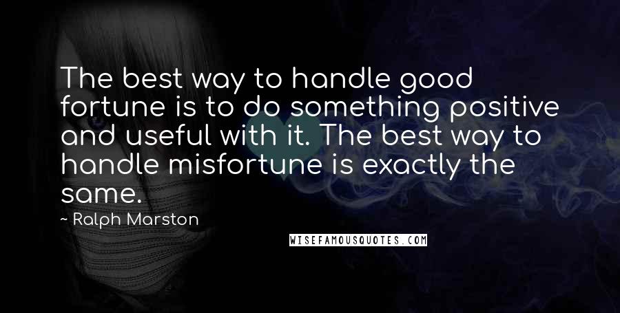 Ralph Marston quotes: The best way to handle good fortune is to do something positive and useful with it. The best way to handle misfortune is exactly the same.