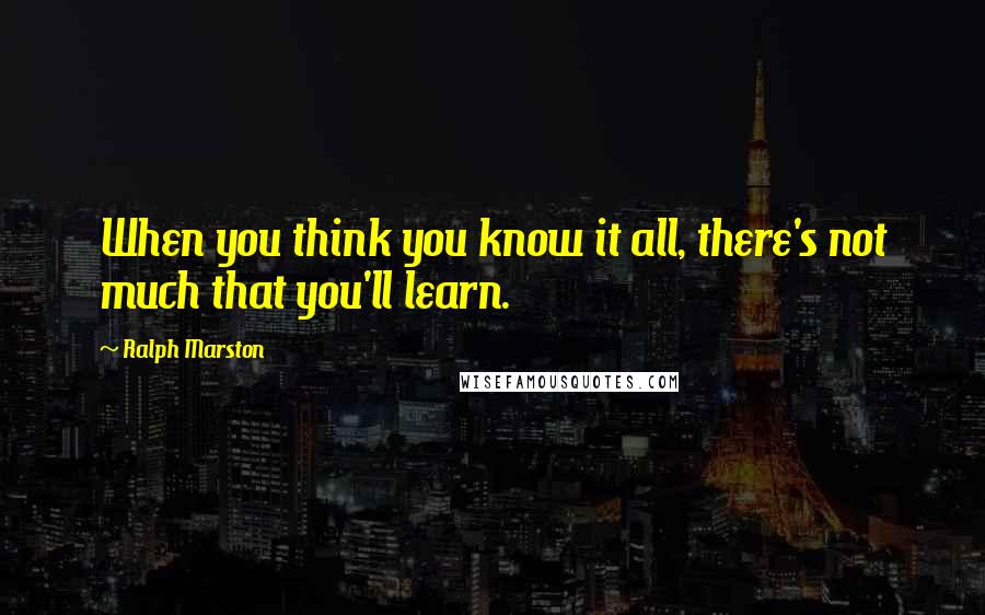 Ralph Marston quotes: When you think you know it all, there's not much that you'll learn.