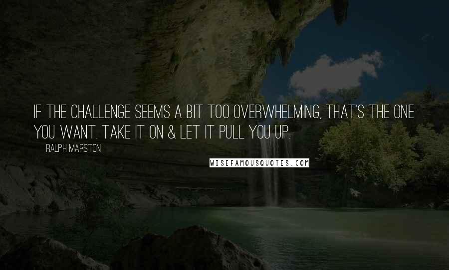 Ralph Marston quotes: If the challenge seems a bit too overwhelming, that's the one you want. Take it on & let it pull you up.