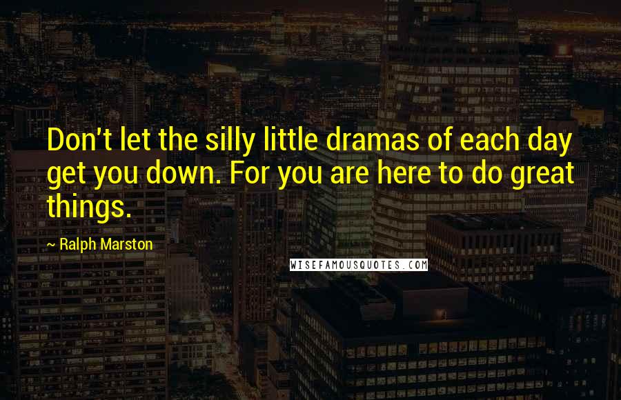 Ralph Marston quotes: Don't let the silly little dramas of each day get you down. For you are here to do great things.