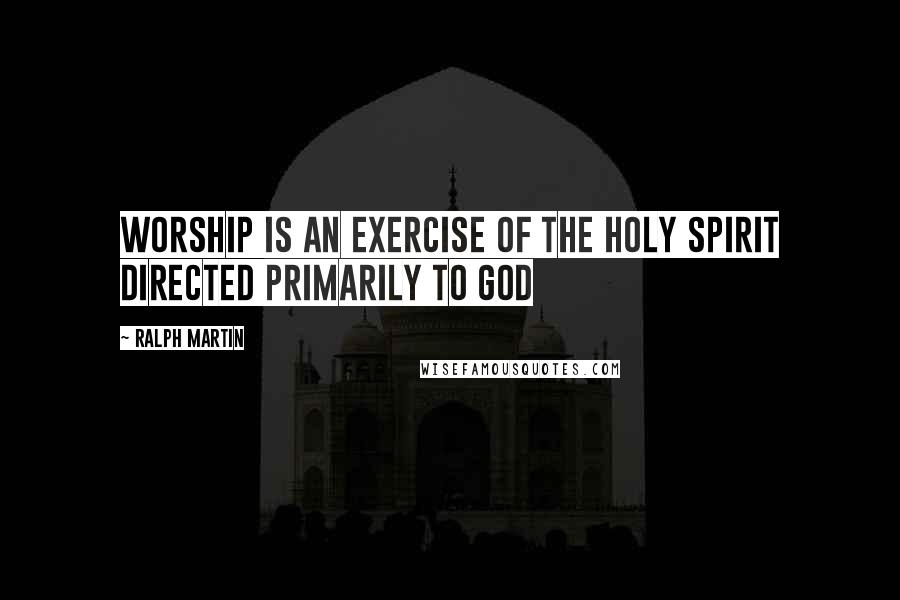 Ralph Martin quotes: Worship is an exercise of the Holy Spirit directed primarily to God