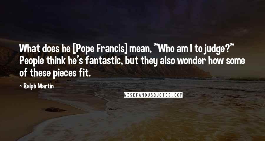 Ralph Martin quotes: What does he [Pope Francis] mean, "Who am I to judge?" People think he's fantastic, but they also wonder how some of these pieces fit.