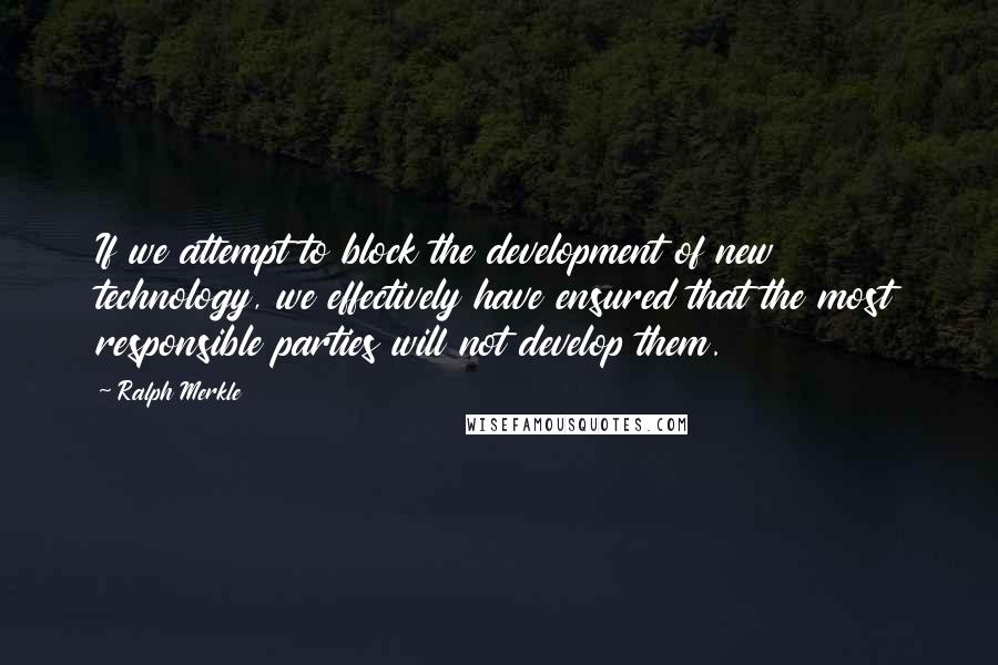 Ralph Merkle quotes: If we attempt to block the development of new technology, we effectively have ensured that the most responsible parties will not develop them.