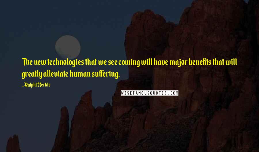Ralph Merkle quotes: The new technologies that we see coming will have major benefits that will greatly alleviate human suffering. Ralph Merkle quotes: The new technologies that we see coming will have major benefits that will greatly alleviate human suffering.