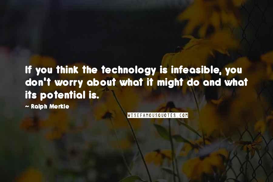 Ralph Merkle quotes: If you think the technology is infeasible, you don't worry about what it might do and what its potential is.