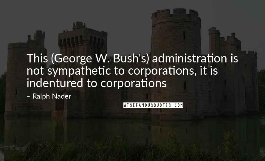 Ralph Nader quotes: This (George W. Bush's) administration is not sympathetic to corporations, it is indentured to corporations