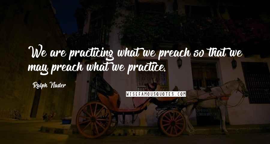 Ralph Nader quotes: We are practicing what we preach so that we may preach what we practice.