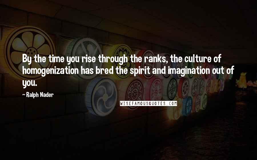 Ralph Nader quotes: By the time you rise through the ranks, the culture of homogenization has bred the spirit and imagination out of you.