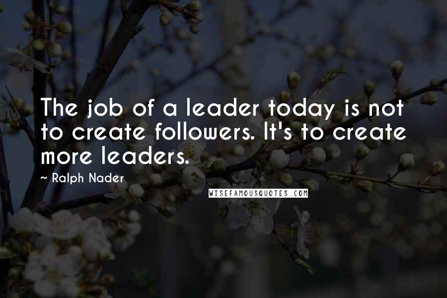 Ralph Nader quotes: The job of a leader today is not to create followers. It's to create more leaders.