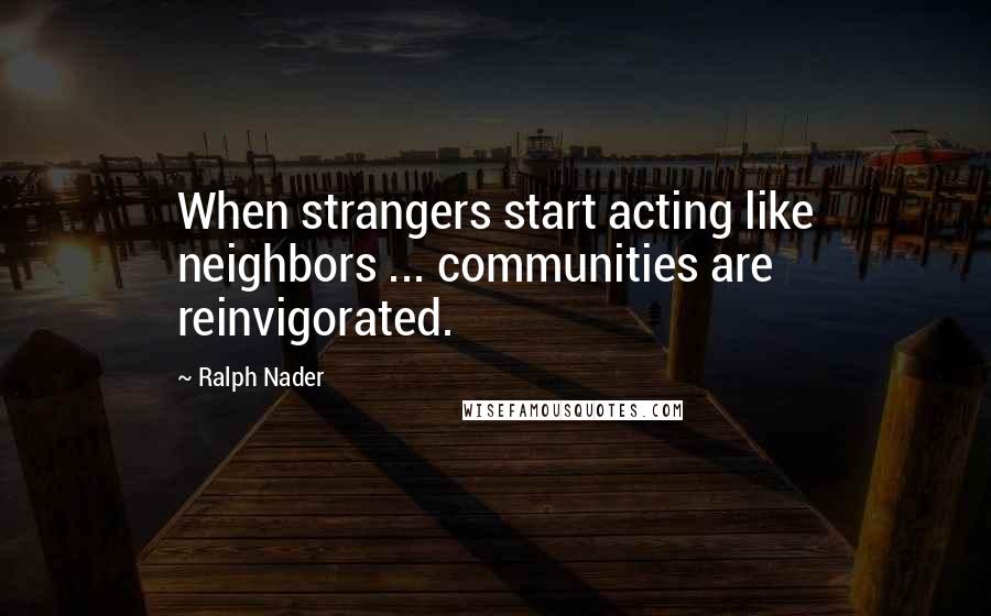 Ralph Nader quotes: When strangers start acting like neighbors ... communities are reinvigorated.