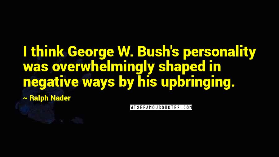 Ralph Nader quotes: I think George W. Bush's personality was overwhelmingly shaped in negative ways by his upbringing.
