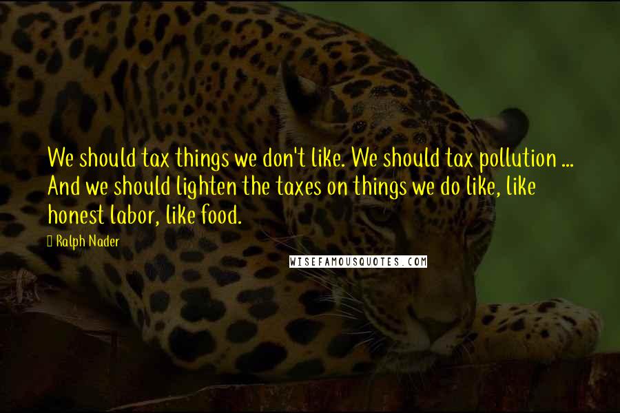 Ralph Nader quotes: We should tax things we don't like. We should tax pollution ... And we should lighten the taxes on things we do like, like honest labor, like food.