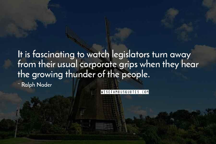 Ralph Nader quotes: It is fascinating to watch legislators turn away from their usual corporate grips when they hear the growing thunder of the people.