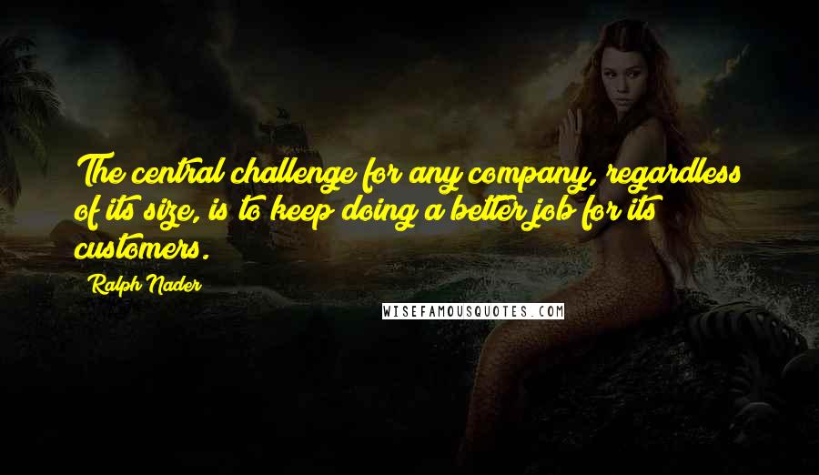 Ralph Nader quotes: The central challenge for any company, regardless of its size, is to keep doing a better job for its customers.