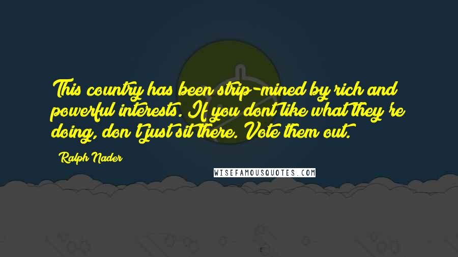 Ralph Nader quotes: This country has been strip-mined by rich and powerful interests. If you dont like what they're doing, don't just sit there. Vote them out.