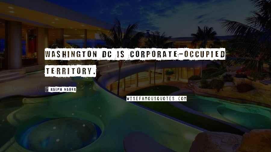 Ralph Nader quotes: Washington DC is corporate-occupied territory.