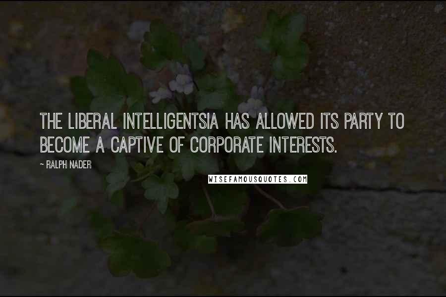 Ralph Nader quotes: The liberal intelligentsia has allowed its party to become a captive of corporate interests.