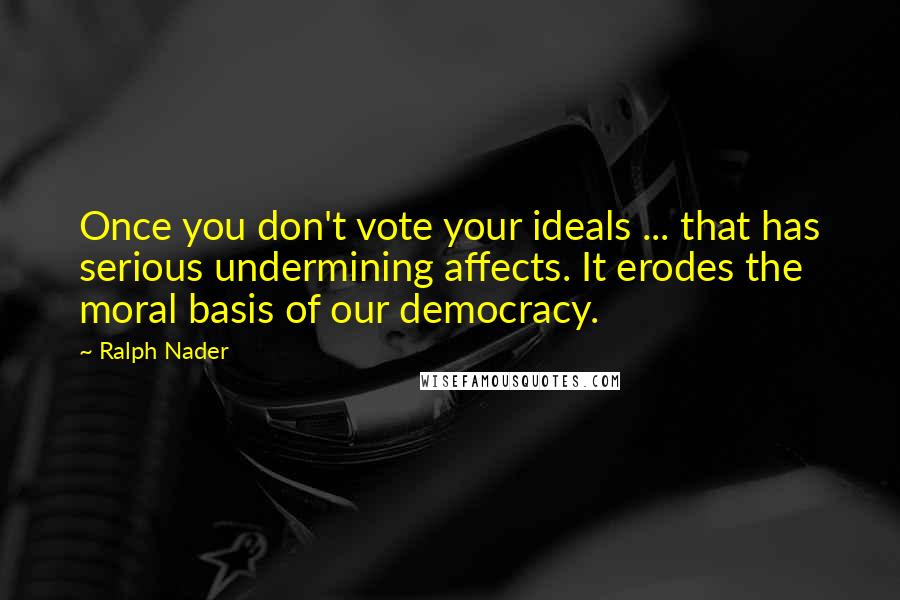 Ralph Nader quotes: Once you don't vote your ideals ... that has serious undermining affects. It erodes the moral basis of our democracy.