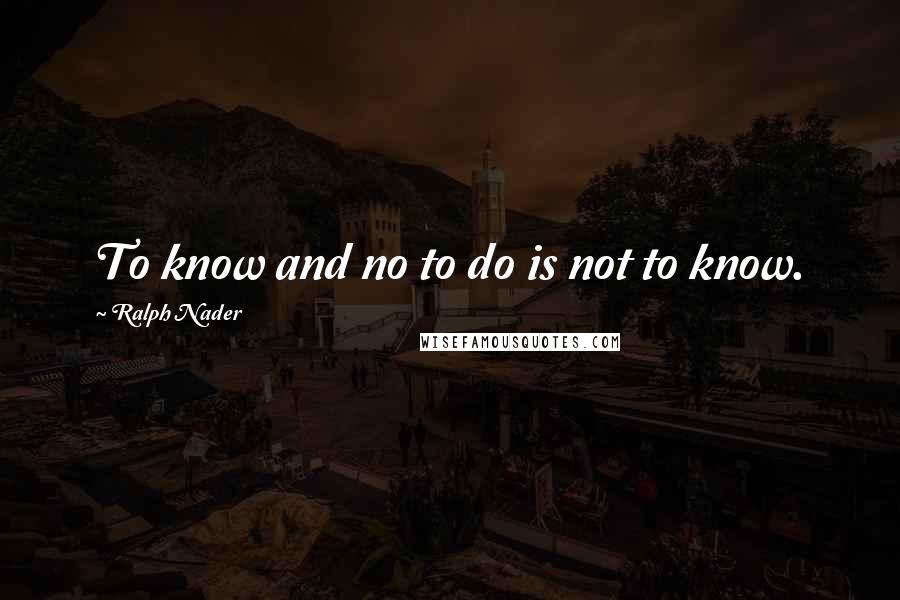 Ralph Nader quotes: To know and no to do is not to know.